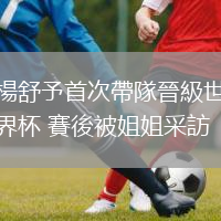 楊舒予首次帶隊晉級世界杯 賽後被姐姐采訪